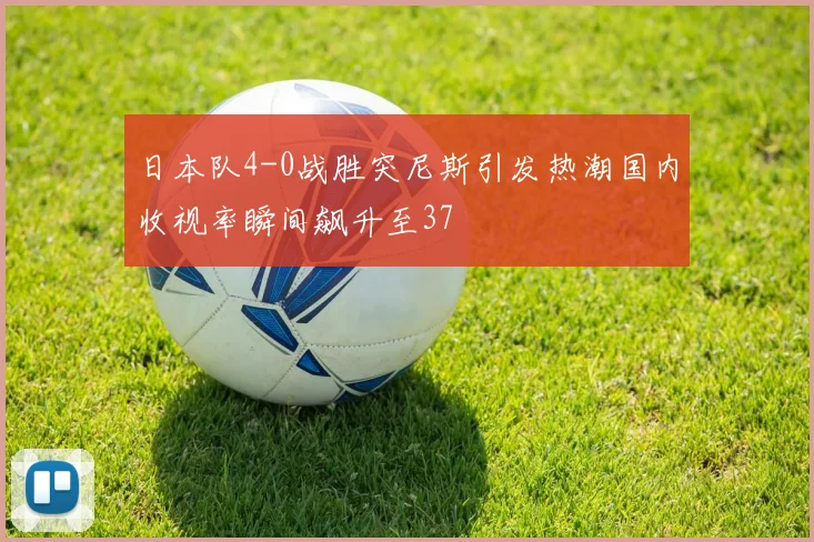 日本队4-0战胜突尼斯引发热潮国内收视率瞬间飙升至37