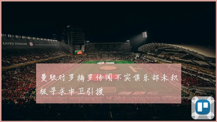 曼联对罗梅罗传闻不实俱乐部未积极寻求中卫引援
