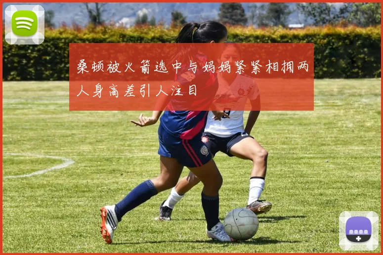 桑顿被火箭选中与妈妈紧紧相拥两人身高差引人注目
