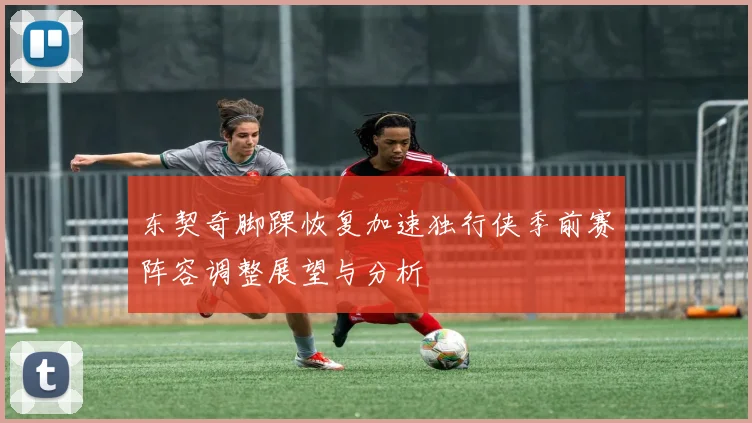 东契奇脚踝恢复加速独行侠季前赛阵容调整展望与分析