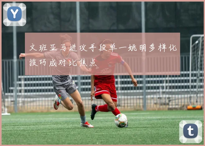 文班亚马进攻手段单一姚明多样化技巧成对比焦点