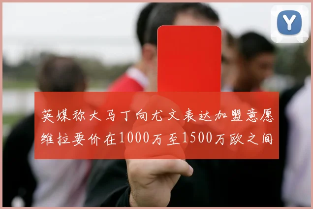 英媒称大马丁向尤文表达加盟意愿维拉要价在1000万至1500万欧之间
