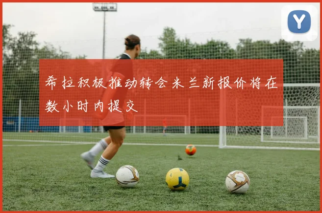 希拉积极推动转会米兰新报价将在数小时内提交