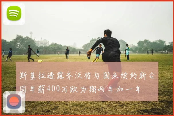 斯基拉透露齐沃将与国米续约新合同年薪400万欧为期两年加一年