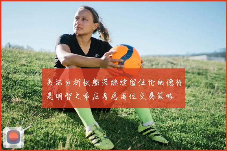 美记分析快船若继续留住伦纳德将是明智之举应考虑高位交易策略