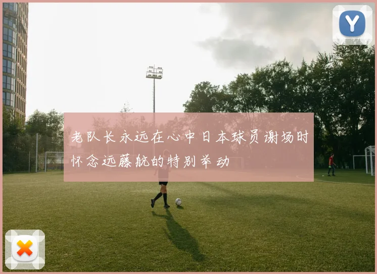 老队长永远在心中日本球员谢场时怀念远藤航的特别举动