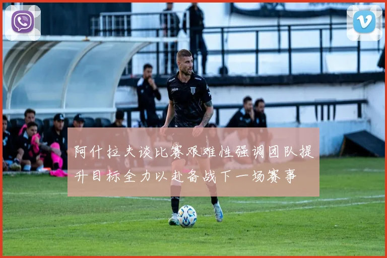 阿什拉夫谈比赛艰难性强调团队提升目标全力以赴备战下一场赛事