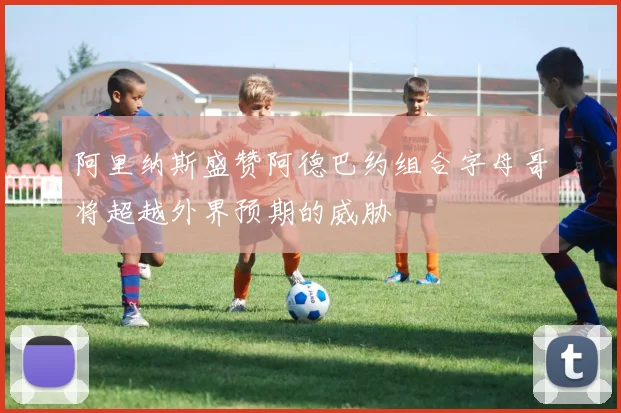 阿里纳斯盛赞阿德巴约组合字母哥将超越外界预期的威胁
