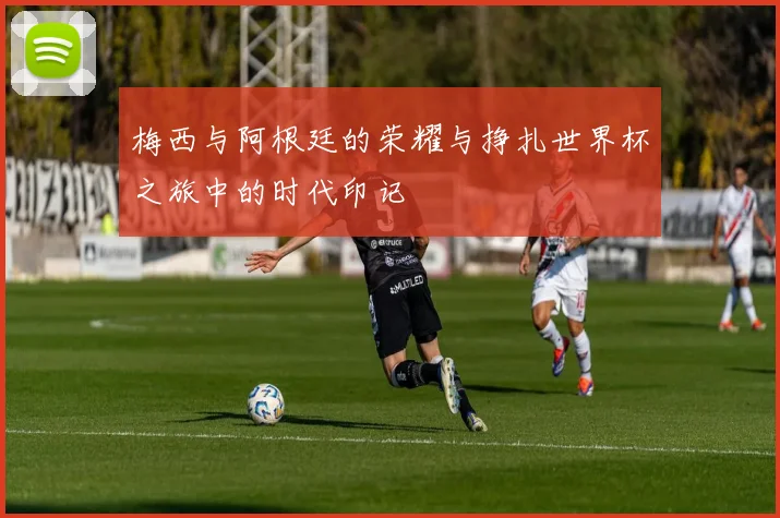 梅西与阿根廷的荣耀与挣扎世界杯之旅中的时代印记