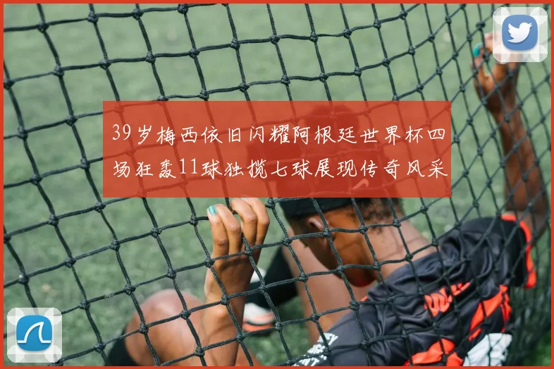 39岁梅西依旧闪耀阿根廷世界杯四场狂轰11球独揽七球展现传奇风采