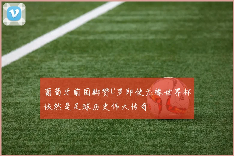 葡萄牙前国脚赞C罗即使无缘世界杯依然是足球历史伟大传奇