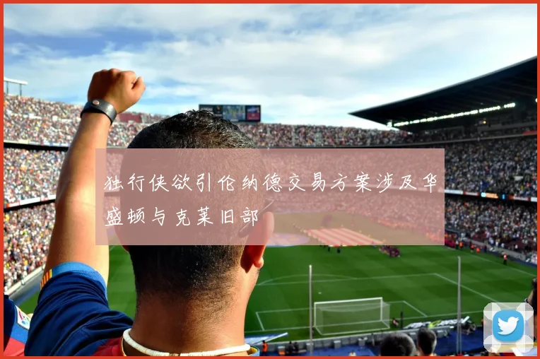 独行侠欲引伦纳德交易方案涉及华盛顿与克莱旧部
